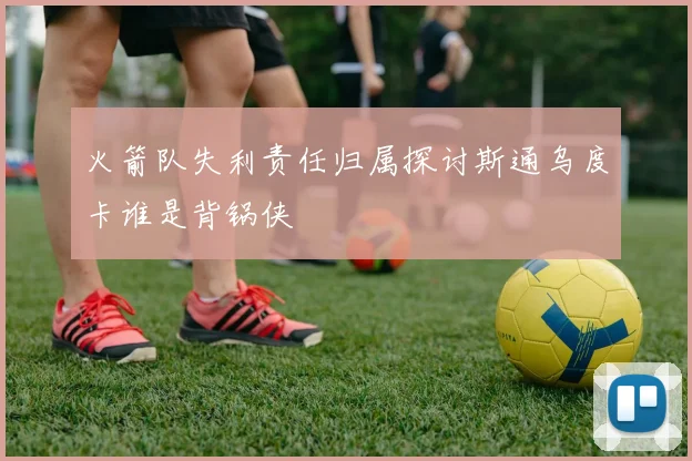 火箭队失利责任归属探讨斯通乌度卡谁是背锅侠