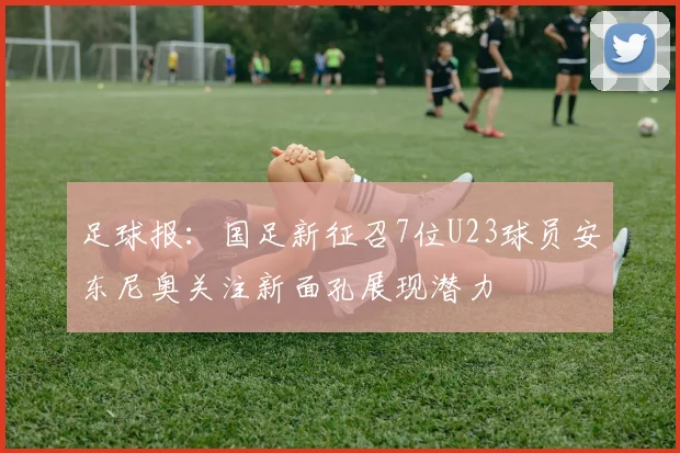 足球报：国足新征召7位U23球员安东尼奥关注新面孔展现潜力