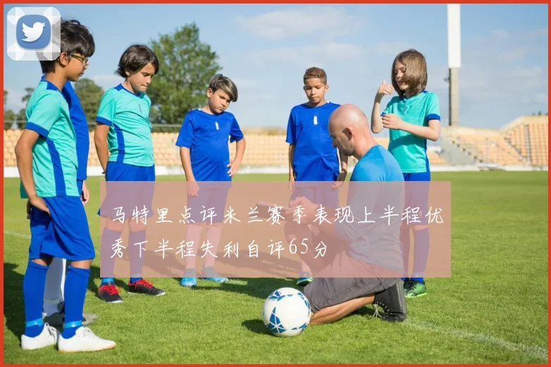 马特里点评米兰赛季表现上半程优秀下半程失利自评65分