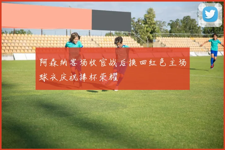 阿森纳客场收官战后换回红色主场球衣庆祝捧杯荣耀