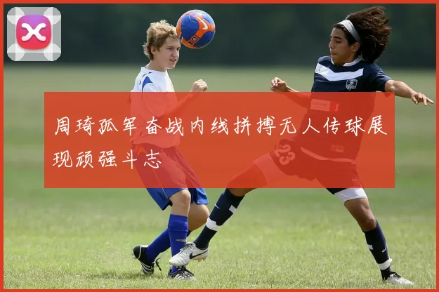 周琦孤军奋战内线拼搏无人传球展现顽强斗志