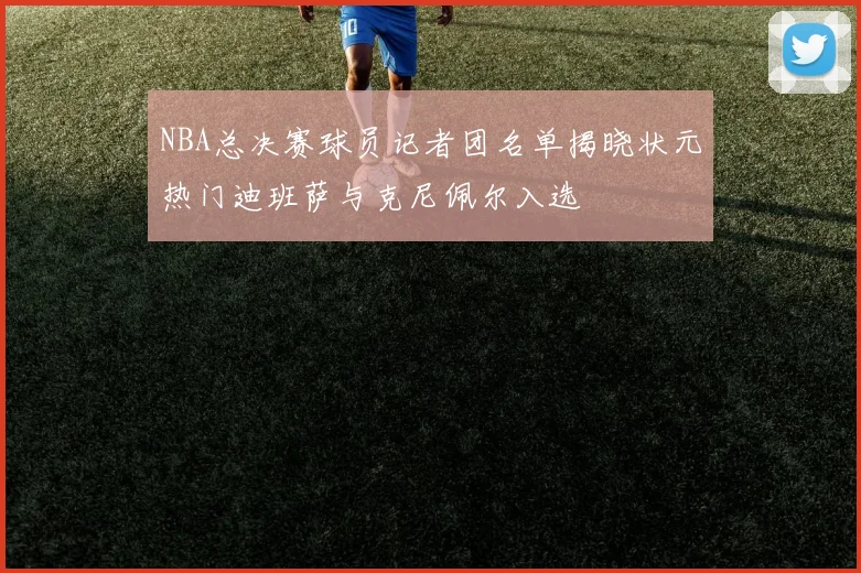 NBA总决赛球员记者团名单揭晓状元热门迪班萨与克尼佩尔入选
