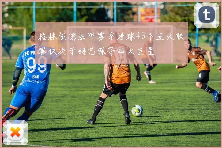 格林伍德法甲赛季进球43个五大联赛仅次于姆巴佩等四大巨星