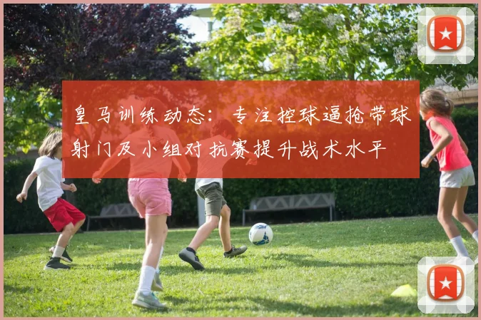 皇马训练动态：专注控球逼抢带球射门及小组对抗赛提升战术水平